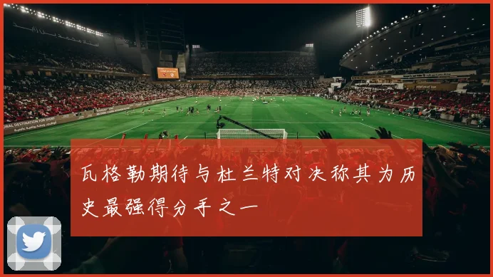 瓦格勒期待与杜兰特对决称其为历史最强得分手之一