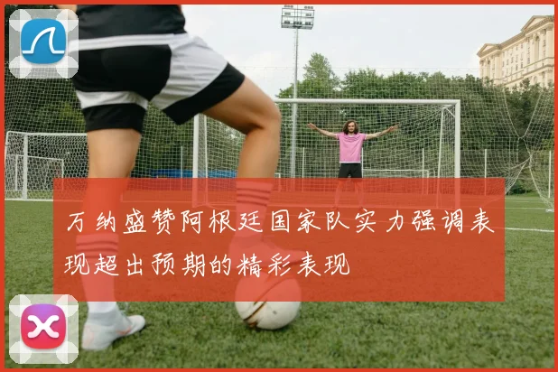 万纳盛赞阿根廷国家队实力强调表现超出预期的精彩表现