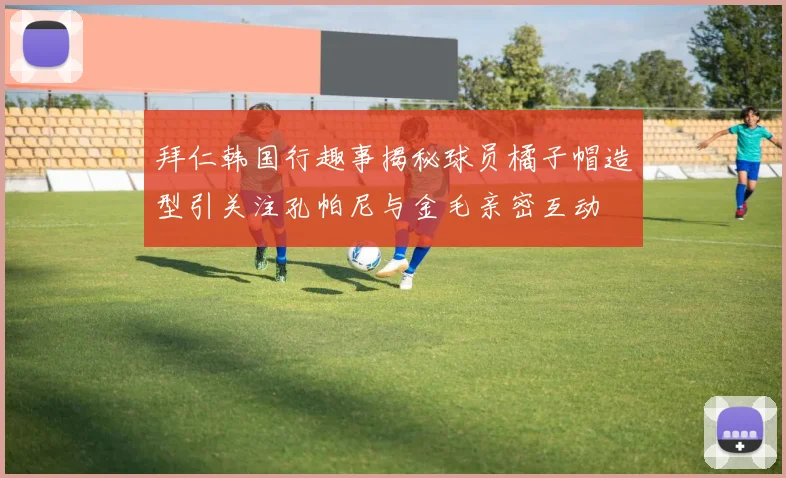 拜仁韩国行趣事揭秘球员橘子帽造型引关注孔帕尼与金毛亲密互动