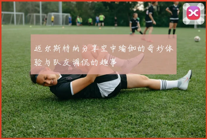 迈尔斯特纳分享空中瑜伽的奇妙体验与队友调侃的趣事