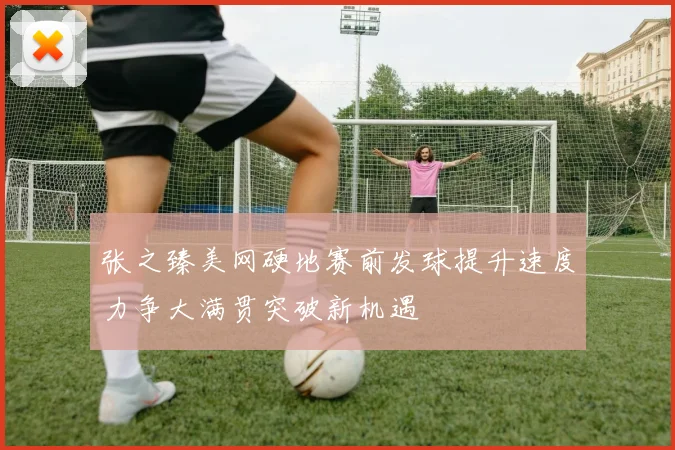 张之臻美网硬地赛前发球提升速度力争大满贯突破新机遇