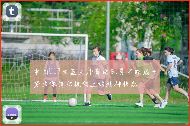 中国U17女篮主帅寄语队员不断成长努力保持积极向上的精神状态