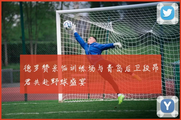 德罗赞亲临训练场与青岛后卫段昂君共赴野球盛宴