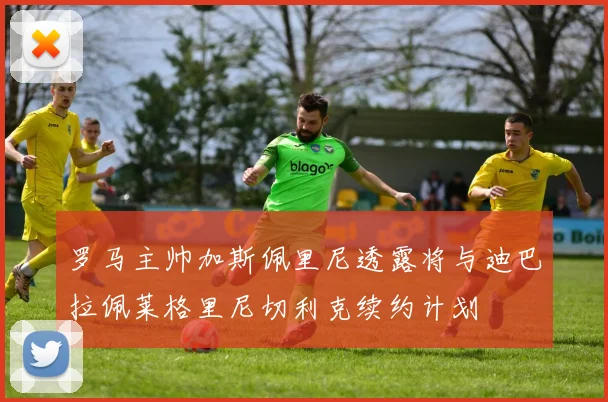 罗马主帅加斯佩里尼透露将与迪巴拉佩莱格里尼切利克续约计划