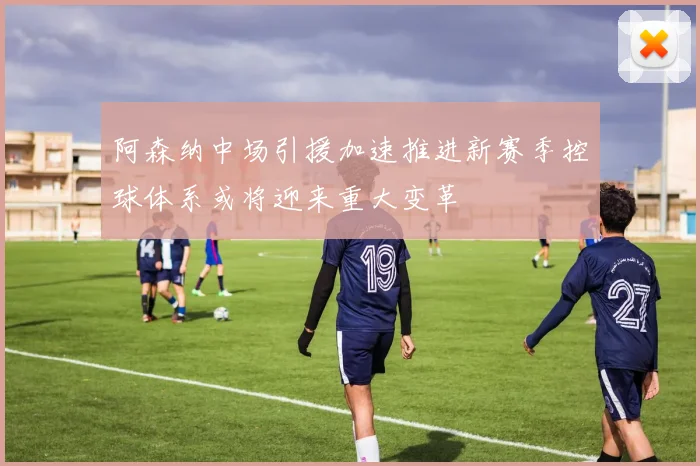 阿森纳中场引援加速推进新赛季控球体系或将迎来重大变革