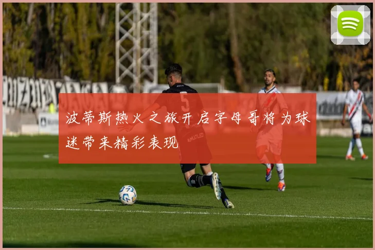 波蒂斯热火之旅开启字母哥将为球迷带来精彩表现